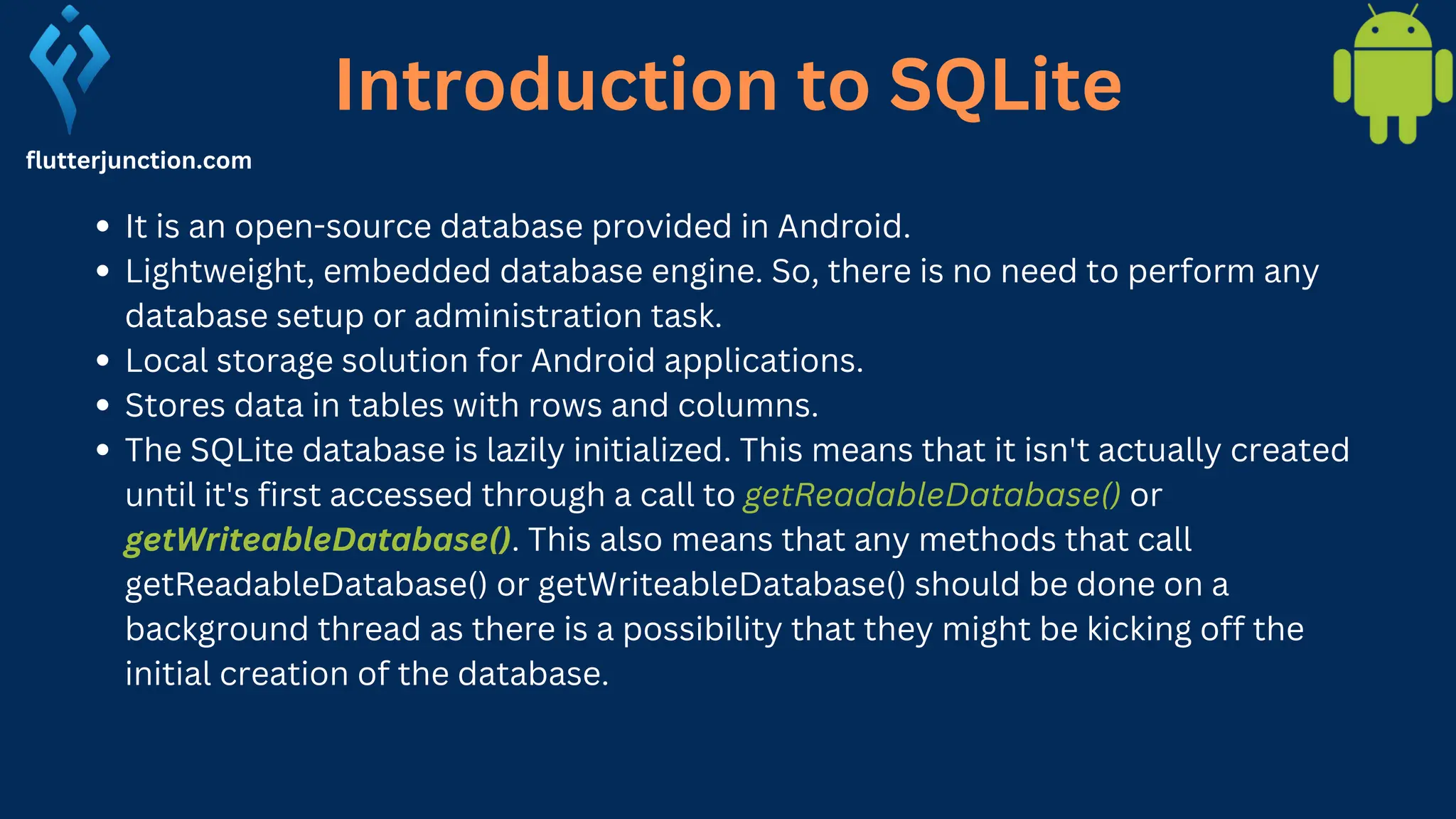 Introduction to SQLite flutterjunction.com It is an open-source database provided in Android. Lightweight, embedded database engine. So, there is no need to perform any database setup or administration task. Local storage solution for Android applications. Stores data in tables with rows and columns. The SQLite database is lazily initialized. This means that it isn't actually created until it's first accessed through a call to getReadableDatabase() or getWriteableDatabase(). This also means that any methods that call getReadableDatabase() or getWriteableDatabase() should be done on a background thread as there is a possibility that they might be kicking off the initial creation of the database. 