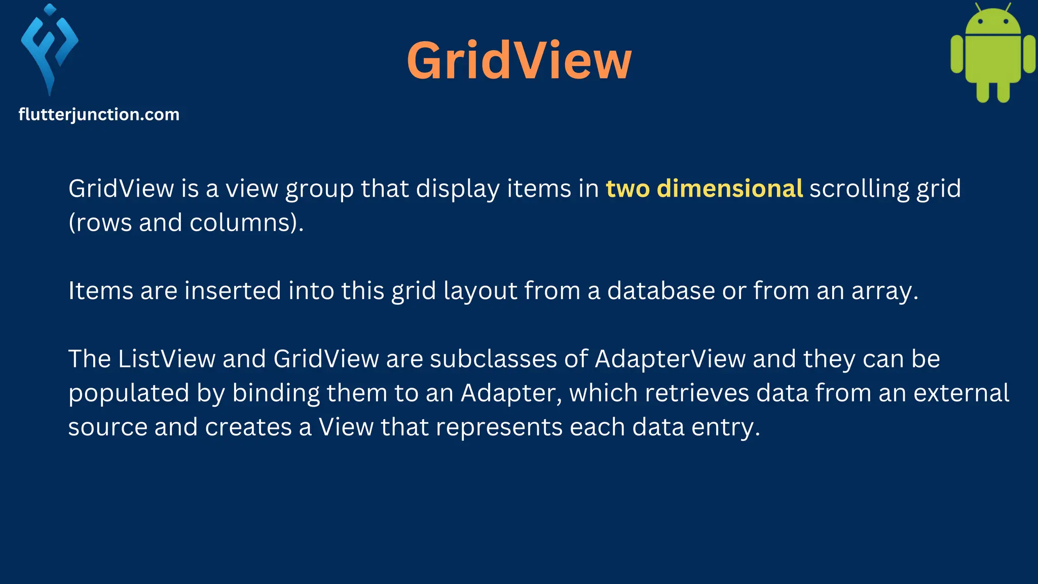 GridView GridView is a view group that display items in two dimensional scrolling grid (rows and columns). Items are inserted into this grid layout from a database or from an array. The ListView and GridView are subclasses of AdapterView and they can be populated by binding them to an Adapter, which retrieves data from an external source and creates a View that represents each data entry. flutterjunction.com 