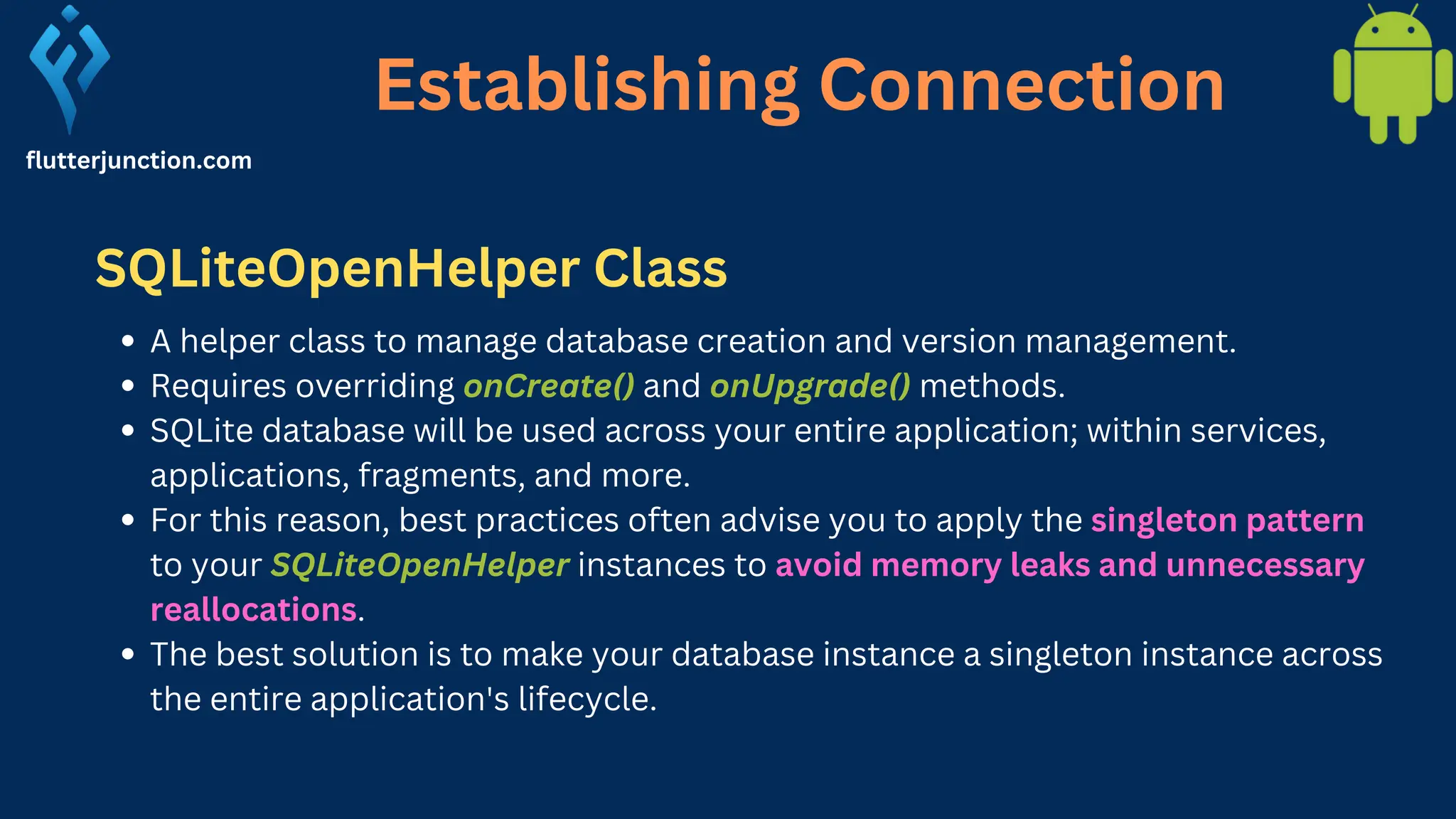 Establishing Connection flutterjunction.com A helper class to manage database creation and version management. Requires overriding onCreate() and onUpgrade() methods. SQLite database will be used across your entire application; within services, applications, fragments, and more. For this reason, best practices often advise you to apply the singleton pattern to your SQLiteOpenHelper instances to avoid memory leaks and unnecessary reallocations. The best solution is to make your database instance a singleton instance across the entire application's lifecycle. SQLiteOpenHelper Class 