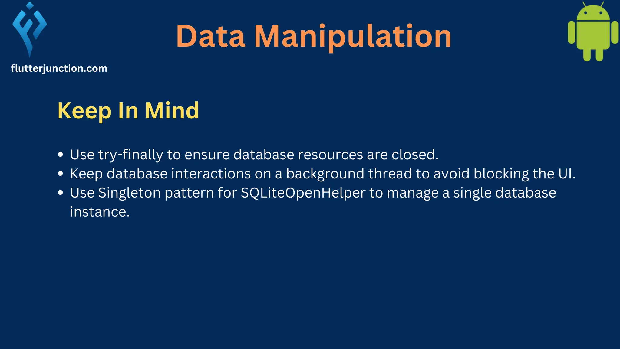 Data Manipulation flutterjunction.com Keep In Mind Use try-finally to ensure database resources are closed. Keep database interactions on a background thread to avoid blocking the UI. Use Singleton pattern for SQLiteOpenHelper to manage a single database instance. 