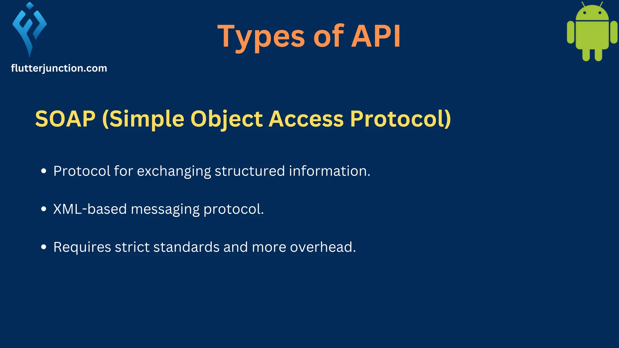 flutterjunction.com Protocol for exchanging structured information. XML-based messaging protocol. Requires strict standards and more overhead. Types of API SOAP (Simple Object Access Protocol) 