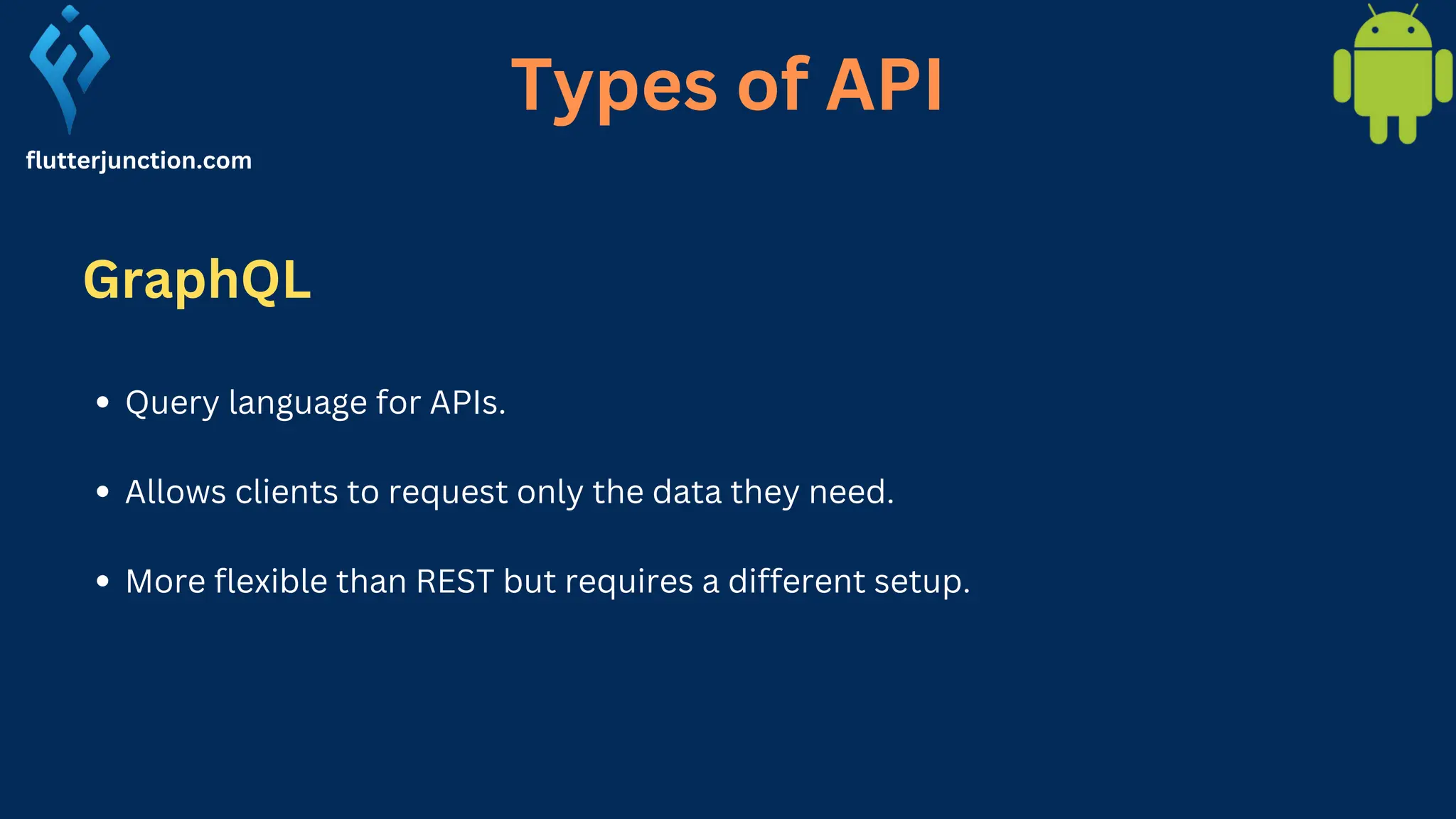 flutterjunction.com Query language for APIs. Allows clients to request only the data they need. More flexible than REST but requires a different setup. Types of API GraphQL 