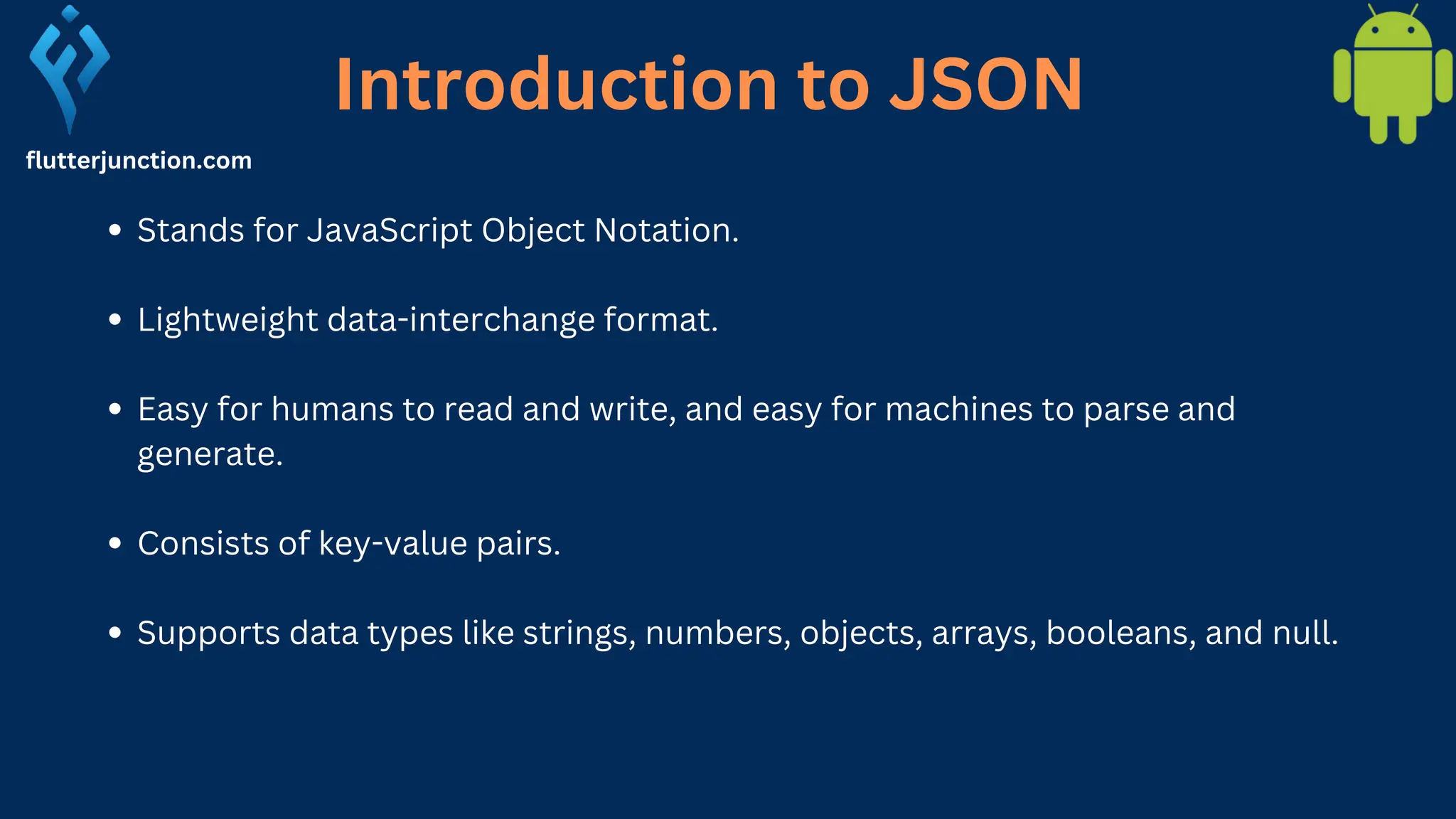 flutterjunction.com Stands for JavaScript Object Notation. Lightweight data-interchange format. Easy for humans to read and write, and easy for machines to parse and generate. Consists of key-value pairs. Supports data types like strings, numbers, objects, arrays, booleans, and null. Introduction to JSON 