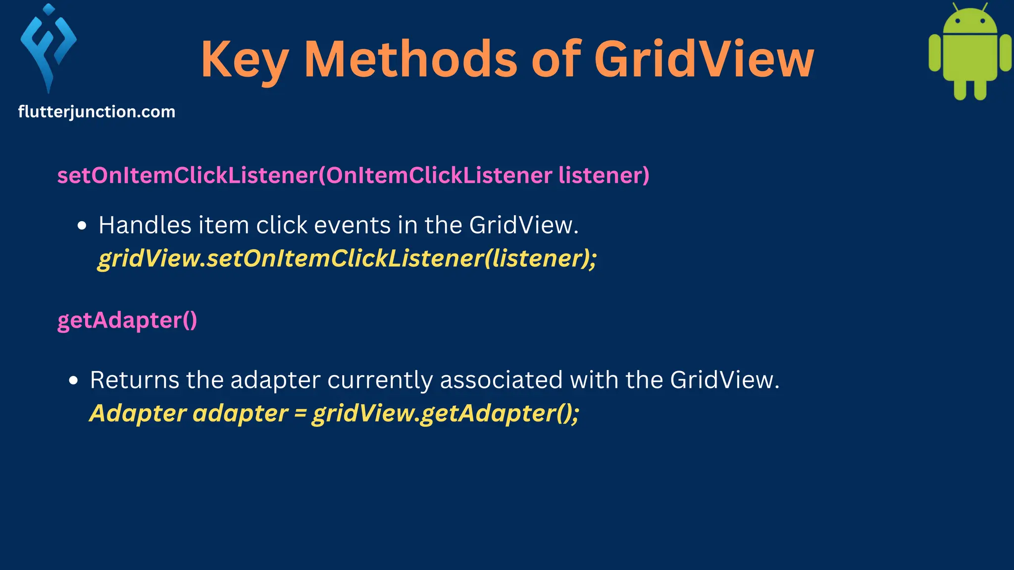 Key Methods of GridView flutterjunction.com setOnItemClickListener(OnItemClickListener listener) Handles item click events in the GridView. gridView.setOnItemClickListener(listener); getAdapter() Returns the adapter currently associated with the GridView. Adapter adapter = gridView.getAdapter(); 