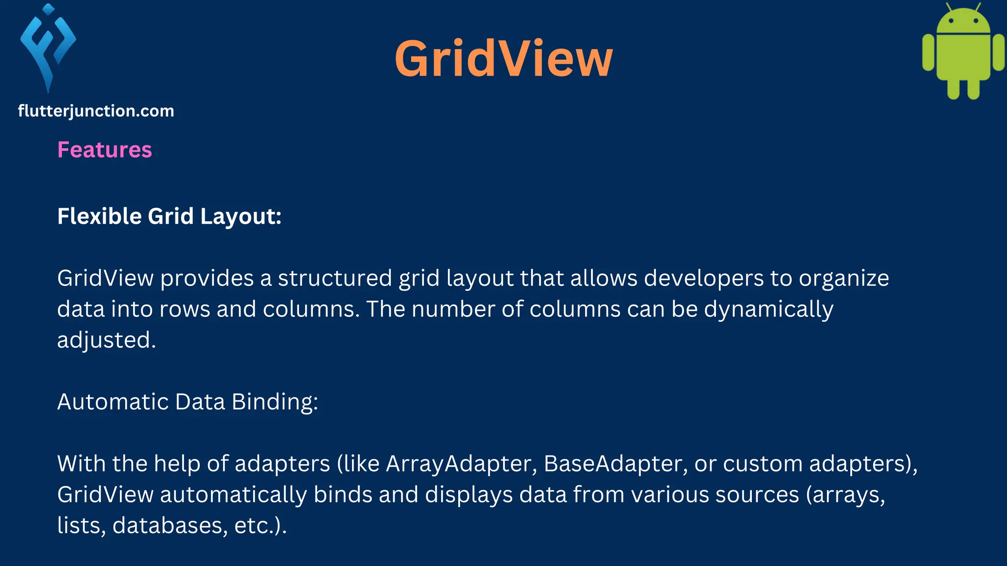 GridView flutterjunction.com Features Flexible Grid Layout: GridView provides a structured grid layout that allows developers to organize data into rows and columns. The number of columns can be dynamically adjusted. Automatic Data Binding: With the help of adapters (like ArrayAdapter, BaseAdapter, or custom adapters), GridView automatically binds and displays data from various sources (arrays, lists, databases, etc.). 
