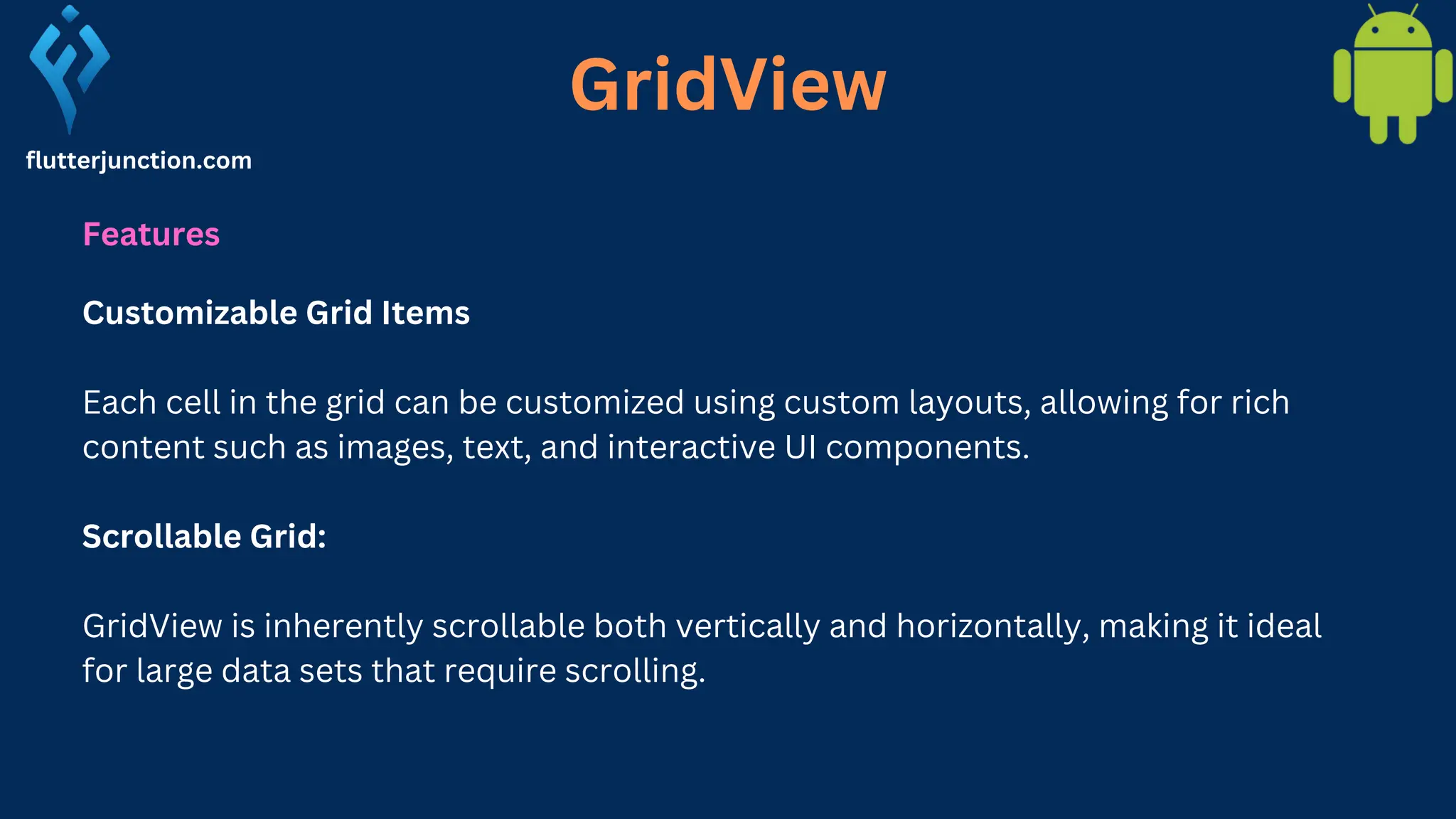 GridView flutterjunction.com Features Customizable Grid Items Each cell in the grid can be customized using custom layouts, allowing for rich content such as images, text, and interactive UI components. Scrollable Grid: GridView is inherently scrollable both vertically and horizontally, making it ideal for large data sets that require scrolling. 