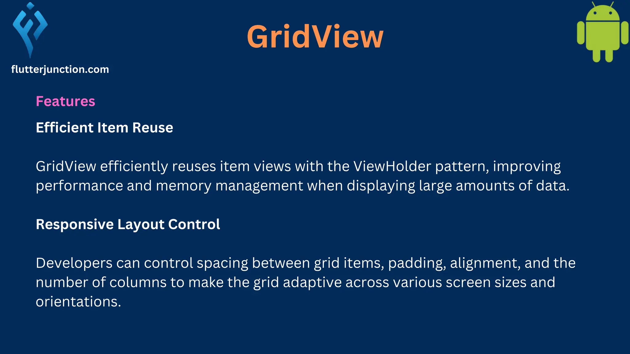 GridView flutterjunction.com Features Efficient Item Reuse GridView efficiently reuses item views with the ViewHolder pattern, improving performance and memory management when displaying large amounts of data. Responsive Layout Control Developers can control spacing between grid items, padding, alignment, and the number of columns to make the grid adaptive across various screen sizes and orientations. 