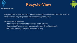 RecyclerView
flutterjunction.com
RecyclerView is an advanced, flexible version of ListView and GridView, used to
efficiently display large datasets by recycling item views.
Why Use RecyclerView?
More flexible compared to ListView and GridView.
Supports different layout managers (Linear, Grid, Staggered).
Efficient memory usage with view recycling.
 