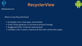 RecyclerView
flutterjunction.com
When to Use RecyclerView?
Scrollable Lists: Chat apps, social feeds.
Grids: Photo galleries, e-commerce product listings.
Staggered Grids: Pinterest-style layouts.
Complex Lists: Custom, interactive lists with varied item types.
 