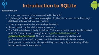 Introduction to SQLite
flutterjunction.com
It is an open-source database provided in Android.
Lightweight, embedded database engine. So, there is no need to perform any
database setup or administration task.
Local storage solution for Android applications.
Stores data in tables with rows and columns.
The SQLite database is lazily initialized. This means that it isn't actually created
until it's first accessed through a call to getReadableDatabase() or
getWriteableDatabase(). This also means that any methods that call
getReadableDatabase() or getWriteableDatabase() should be done on a
background thread as there is a possibility that they might be kicking off the
initial creation of the database.
 