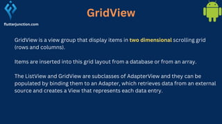 GridView
GridView is a view group that display items in two dimensional scrolling grid
(rows and columns).
Items are inserted into this grid layout from a database or from an array.
The ListView and GridView are subclasses of AdapterView and they can be
populated by binding them to an Adapter, which retrieves data from an external
source and creates a View that represents each data entry.
flutterjunction.com
 