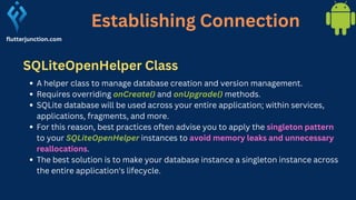 Establishing Connection
flutterjunction.com
A helper class to manage database creation and version management.
Requires overriding onCreate() and onUpgrade() methods.
SQLite database will be used across your entire application; within services,
applications, fragments, and more.
For this reason, best practices often advise you to apply the singleton pattern
to your SQLiteOpenHelper instances to avoid memory leaks and unnecessary
reallocations.
The best solution is to make your database instance a singleton instance across
the entire application's lifecycle.
SQLiteOpenHelper Class
 