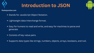 flutterjunction.com
Stands for JavaScript Object Notation.
Lightweight data-interchange format.
Easy for humans to read and write, and easy for machines to parse and
generate.
Consists of key-value pairs.
Supports data types like strings, numbers, objects, arrays, booleans, and null.
Introduction to JSON
 