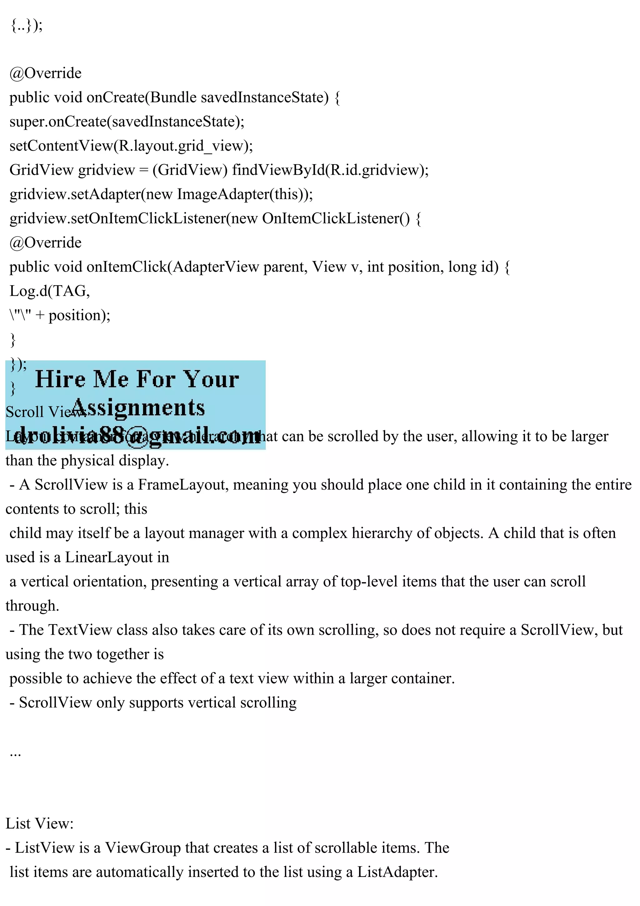 {..});
@Override
public void onCreate(Bundle savedInstanceState) {
super.onCreate(savedInstanceState);
setContentView(R.layout.grid_view);
GridView gridview = (GridView) findViewById(R.id.gridview);
gridview.setAdapter(new ImageAdapter(this));
gridview.setOnItemClickListener(new OnItemClickListener() {
@Override
public void onItemClick(AdapterView parent, View v, int position, long id) {
Log.d(TAG,
"" + position);
}
});
}
Scroll View:
Layout container for a view hierarchy that can be scrolled by the user, allowing it to be larger
than the physical display.
- A ScrollView is a FrameLayout, meaning you should place one child in it containing the entire
contents to scroll; this
child may itself be a layout manager with a complex hierarchy of objects. A child that is often
used is a LinearLayout in
a vertical orientation, presenting a vertical array of top-level items that the user can scroll
through.
- The TextView class also takes care of its own scrolling, so does not require a ScrollView, but
using the two together is
possible to achieve the effect of a text view within a larger container.
- ScrollView only supports vertical scrolling
...
List View:
- ListView is a ViewGroup that creates a list of scrollable items. The
list items are automatically inserted to the list using a ListAdapter.
 