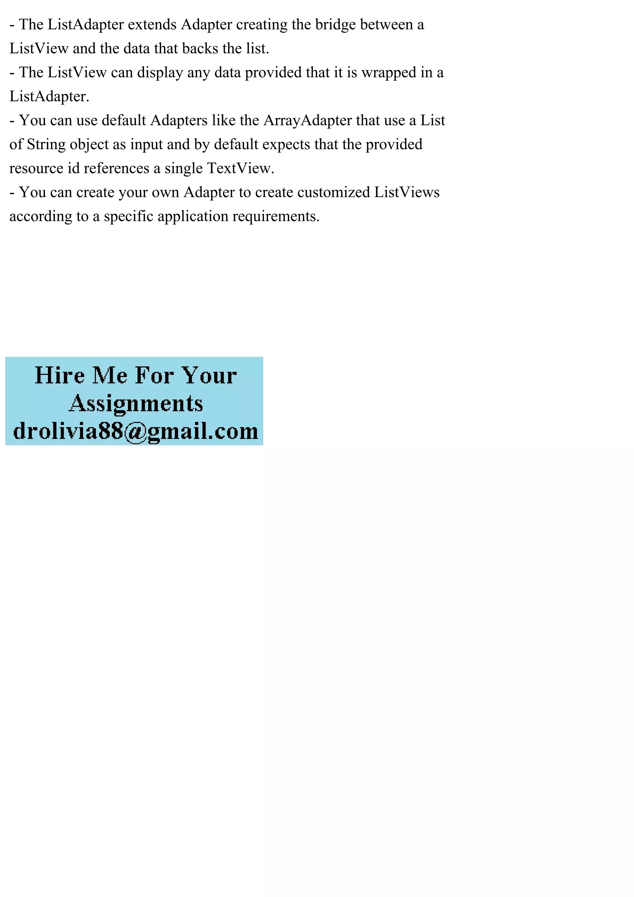 - The ListAdapter extends Adapter creating the bridge between a
ListView and the data that backs the list.
- The ListView can display any data provided that it is wrapped in a
ListAdapter.
- You can use default Adapters like the ArrayAdapter that use a List
of String object as input and by default expects that the provided
resource id references a single TextView.
- You can create your own Adapter to create customized ListViews
according to a specific application requirements.
 