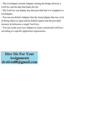 - The ListAdapter extends Adapter creating the bridge between a
ListView and the data that backs the list.
- The ListView can display any data provided that it is wrapped in a
ListAdapter.
- You can use default Adapters like the ArrayAdapter that use a List
of String object as input and by default expects that the provided
resource id references a single TextView.
- You can create your own Adapter to create customized ListViews
according to a specific application requirements.
 