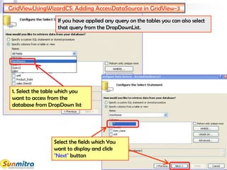 GridViewUsingWizardCS: Adding AccessDataSource in GridView-3
1. Select the table which you
want to access from the
database from DropDown list
If you have applied any query on the tables you can also select
that query from the DropDownList.
Select the fields which You
want to display and click
"Next" button
 