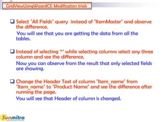 GridViewUsingWizardCS: Modification trials
 Select "All Fields" query instead of "ItemMaster" and observe
the difference.
You will see that you are getting the data from all the
tables.
 Instead of selecting ‘*’ while selecting columns select any three
column and see the difference.
Now you can observe from the result that only selected fields
are showing.
 Change the Header Text of column "Item_name" from
"Item_name" to "Product Name" and see the difference after
running the page.
You will see that Header of column is changed.
 