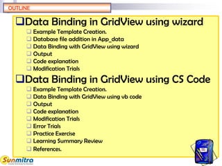 Data Binding in GridView using wizard
 Example Template Creation.
 Database file addition in App_data
 Data Binding with GridView using wizard
 Output
 Code explanation
 Modification Trials
Data Binding in GridView using CS Code
 Example Template Creation.
 Data Binding with GridView using vb code
 Output
 Code explanation
 Modification Trials
 Error Trials
 Practice Exercise
 Learning Summary Review
 References.
OUTLINE
 