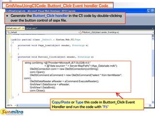 GridViewUsingCSCode: Button1_Click Event handler Code
string conString =@"Provider=Microsoft.JET.OLEDB.4.0;"
+ @"data source= " + Server.MapPath("~/App_Data/sale.mdb");
OleDbConnection conn = new OleDbConnection(conString);
conn.Open();
OleDbCommand aCommand = new OleDbCommand("select * from ItemMaster",
conn);
OleDbDataReader aReader = aCommand.ExecuteReader();
GridView1.DataSource = aReader;
GridView1.DataBind();
conn.Close();
• Generate the Button1_Click handler in the CS code by double-clicking
over the button control of aspx file.
Copy/Paste or Type this code in Button1_Click Event
Handler and run the code with "F5"
 