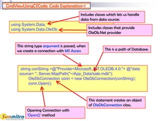 GridViewUsingCSCode: Code Explanation-1
string conString =@"Provider=Microsoft.JET.OLEDB.4.0;"+ @"data
source= "; Server.MapPath("~/App_Data/sale.mdb");
OleDbConnection conn = new OleDbConnection(conString);
conn.Open();
Opening Connection with
‘Open()’ method
This string type argument is passed, when
we create a connection with MS Access
This statement creates an object
of OleDbConnection class.
This is a path of Database.
using System.Data;
using System.Data.OleDb;
Includes classes which lets us handle
data from data sources
Includes classes that provide
OleDb.Net provider
 
