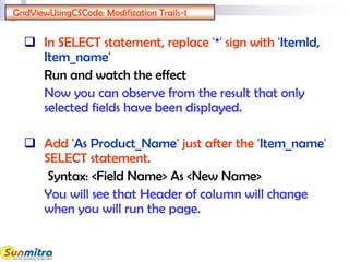 GridViewUsingCSCode: Modification Trails-1
 In SELECT statement, replace '*' sign with 'ItemId,
Item_name'
Run and watch the effect
Now you can observe from the result that only
selected fields have been displayed.
 Add 'As Product_Name' just after the 'Item_name'
SELECT statement.
Syntax: <Field Name> As <New Name>
You will see that Header of column will change
when you will run the page.
 