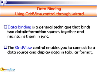 Data Binding
Using GridView control through wizard
Data binding is a general technique that binds
two data/information sources together and
maintains them in sync.
The GridView control enables you to connect to a
data source and display data in tabular format.
 