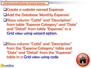 GridViewUsingCSCode: Practice Exercise
Create a website named Expenses
Add the Database 'Monthly Expenses'
Show column "CatId" and "Description"
from table "Expense Category" and "Date"
and "Detail" from table "Expenses" in a
Grid view using wizard option.
Show column "CatId" and "Description"
from the "Expense Category" table and
"Date" and "Detail" from the "Expenses"
table in a Grid view using code.
 