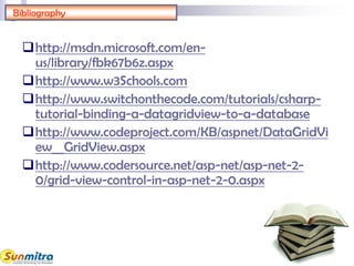 Bibliography
http://msdn.microsoft.com/en-
us/library/fbk67b6z.aspx
http://www.w3Schools.com
http://www.switchonthecode.com/tutorials/csharp-
tutorial-binding-a-datagridview-to-a-database
http://www.codeproject.com/KB/aspnet/DataGridVi
ew__GridView.aspx
http://www.codersource.net/asp-net/asp-net-2-
0/grid-view-control-in-asp-net-2-0.aspx
 