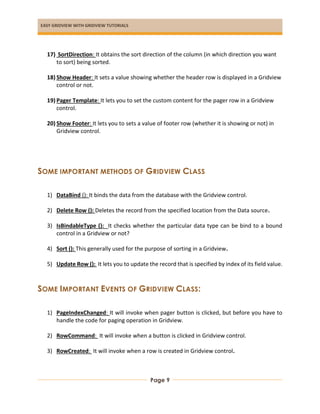 EASY GRIDVIEW WITH GRIDVIEW TUTORIALS
Page 9
17) SortDirection: It obtains the sort direction of the column (in which direction you want
to sort) being sorted.
18) Show Header: It sets a value showing whether the header row is displayed in a Gridview
control or not.
19) Pager Template: It lets you to set the custom content for the pager row in a Gridview
control.
20) Show Footer: It lets you to sets a value of footer row (whether it is showing or not) in
Gridview control.
SOME IMPORTANT METHODS OF GRIDVIEW CLASS
1) DataBind (): It binds the data from the database with the Gridview control.
2) Delete Row (): Deletes the record from the specified location from the Data source.
3) IsBindableType (): It checks whether the particular data type can be bind to a bound
control in a Gridview or not?
4) Sort (): This generally used for the purpose of sorting in a Gridview.
5) Update Row (): It lets you to update the record that is specified by index of its field value.
SOME IMPORTANT EVENTS OF GRIDVIEW CLASS:
1) PageIndexChanged: It will invoke when pager button is clicked, but before you have to
handle the code for paging operation in Gridview.
2) RowCommand: It will invoke when a button is clicked in Gridview control.
3) RowCreated: It will invoke when a row is created in Gridview control.
 