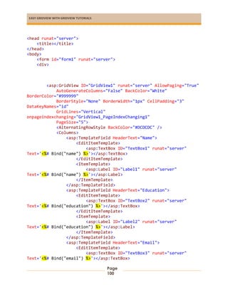 EASY GRIDVIEW WITH GRIDVIEW TUTORIALS
Page
100
<head runat="server">
<title></title>
</head>
<body>
<form id="form1" runat="server">
<div>
<asp:GridView ID="GridView1" runat="server" AllowPaging="True"
AutoGenerateColumns="False" BackColor="White"
BorderColor="#999999"
BorderStyle="None" BorderWidth="1px" CellPadding="3"
DataKeyNames="id"
GridLines="Vertical"
onpageindexchanging="GridView1_PageIndexChanging1"
PageSize="5">
<AlternatingRowStyle BackColor="#DCDCDC" />
<Columns>
<asp:TemplateField HeaderText="Name">
<EditItemTemplate>
<asp:TextBox ID="TextBox1" runat="server"
Text='<%# Bind("name") %>'></asp:TextBox>
</EditItemTemplate>
<ItemTemplate>
<asp:Label ID="Label1" runat="server"
Text='<%# Bind("name") %>'></asp:Label>
</ItemTemplate>
</asp:TemplateField>
<asp:TemplateField HeaderText="Education">
<EditItemTemplate>
<asp:TextBox ID="TextBox2" runat="server"
Text='<%# Bind("education") %>'></asp:TextBox>
</EditItemTemplate>
<ItemTemplate>
<asp:Label ID="Label2" runat="server"
Text='<%# Bind("education") %>'></asp:Label>
</ItemTemplate>
</asp:TemplateField>
<asp:TemplateField HeaderText="Email">
<EditItemTemplate>
<asp:TextBox ID="TextBox3" runat="server"
Text='<%# Bind("email") %>'></asp:TextBox>
 