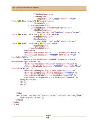 EASY GRIDVIEW WITH GRIDVIEW TUTORIALS
Page
101
</EditItemTemplate>
<ItemTemplate>
<asp:Label ID="Label3" runat="server"
Text='<%# Bind("email") %>'></asp:Label>
</ItemTemplate>
</asp:TemplateField>
<asp:TemplateField HeaderText="Location">
<EditItemTemplate>
<asp:TextBox ID="TextBox4" runat="server"
Text='<%# Bind("location") %>'></asp:TextBox>
</EditItemTemplate>
<ItemTemplate>
<asp:Label ID="Label4" runat="server"
Text='<%# Bind("location") %>'></asp:Label>
</ItemTemplate>
</asp:TemplateField>
</Columns>
<FooterStyle BackColor="#CCCCCC" ForeColor="Black" />
<HeaderStyle BackColor="#000084" Font-Bold="True"
ForeColor="White" />
<PagerStyle BackColor="#999999" ForeColor="Black"
HorizontalAlign="Center" />
<RowStyle BackColor="#EEEEEE" ForeColor="Black" />
<SelectedRowStyle BackColor="#008A8C" Font-Bold="True"
ForeColor="White" />
<SortedAscendingCellStyle BackColor="#F1F1F1" />
<SortedAscendingHeaderStyle BackColor="#0000A9" />
<SortedDescendingCellStyle BackColor="#CAC9C9" />
<SortedDescendingHeaderStyle BackColor="#000065" />
</asp:GridView>
<br />
<br />
</div>
<asp:Button ID="Button1" runat="server" onclick="Button1_Click1"
Text="Export To PDF" />
</form>
</body>
</html>
 