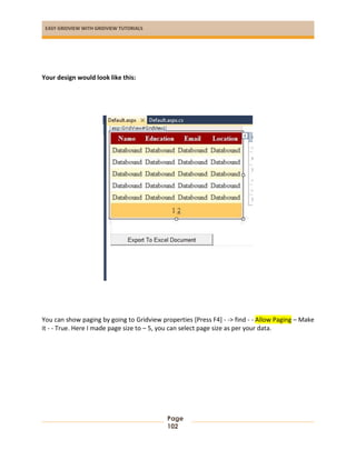 EASY GRIDVIEW WITH GRIDVIEW TUTORIALS
Page
102
Your design would look like this:
You can show paging by going to Gridview properties [Press F4] - -> find - - Allow Paging – Make
it - - True. Here I made page size to – 5, you can select page size as per your data.
 