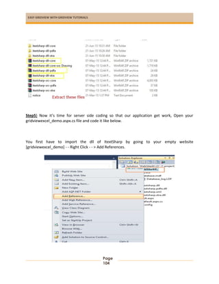 EASY GRIDVIEW WITH GRIDVIEW TUTORIALS
Page
104
Step5) Now it’s time for server side coding so that our application get work, Open your
gridviewexcel_demo.aspx.cs file and code it like below.
You first have to import the dll of ItextSharp by going to your empty website
[gridviewexcel_demo] - - Right Click - - > Add References.
 