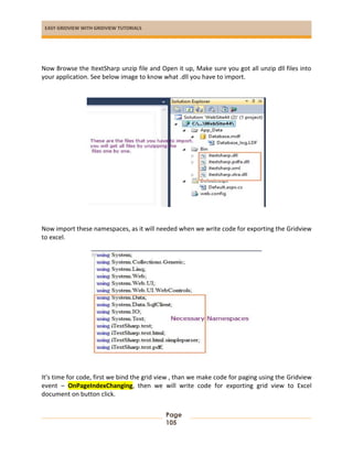 EASY GRIDVIEW WITH GRIDVIEW TUTORIALS
Page
105
Now Browse the ItextSharp unzip file and Open it up, Make sure you got all unzip dll files into
your application. See below image to know what .dll you have to import.
Now import these namespaces, as it will needed when we write code for exporting the Gridview
to excel.
It’s time for code, first we bind the grid view , than we make code for paging using the Gridview
event – OnPageIndexChanging, then we will write code for exporting grid view to Excel
document on button click.
 