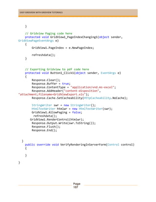 EASY GRIDVIEW WITH GRIDVIEW TUTORIALS
Page
107
}
// Gridview Paging code here
protected void GridView1_PageIndexChanging1(object sender,
GridViewPageEventArgs e)
{
GridView1.PageIndex = e.NewPageIndex;
refreshdata();
}
// Exporting Gridview to pdf code here
protected void Button1_Click1(object sender, EventArgs e)
{
Response.Clear();
Response.Buffer = true;
Response.ContentType = "application/vnd.ms-excel";
Response.AddHeader("content-disposition",
"attachment;filename=GridViewExport.xls");
Response.Cache.SetCacheability(HttpCacheability.NoCache);
StringWriter swr = new StringWriter();
HtmlTextWriter htmlwr = new HtmlTextWriter(swr);
GridView1.AllowPaging = false;
refreshdata();
GridView1.RenderControl(htmlwr);
Response.Output.Write(swr.ToString());
Response.Flush();
Response.End();
}
public override void VerifyRenderingInServerForm(Control control)
{
}
}
 