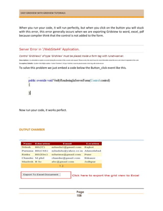 EASY GRIDVIEW WITH GRIDVIEW TUTORIALS
Page
108
When you run your code, it will run perfectly, but when you click on the button you will stuck
with this error, this error generally occurs when we are exporting Gridview to word, excel, pdf
because compiler think that the control is not added to the form.
To solve this problem we just embed a code below the Button_click event like this.
Now run your code, it works perfect.
OUTPUT CHAMBER
 