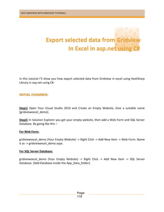 EASY GRIDVIEW WITH GRIDVIEW TUTORIALS
Page
110
In this tutorial I’ll show you how export selected data from Gridview in excel using ItextSharp
Library in asp.net using C#.
INITIAL CHAMBER:
Step1) Open Your Visual Studio 2010 and Create an Empty Website, Give a suitable name
[gridviewexcel_demo].
Step2) In Solution Explorer you get your empty website, then add a Web Form and SQL Server
Database. By going like this –
For Web Form:
gridviewexcel_demo (Your Empty Website) -> Right Click -> Add New Item -> Web Form. Name
it as -> gridviewexcel_demo.aspx.
For SQL Server Database:
gridviewexcel_demo (Your Empty Website) -> Right Click -> Add New Item -> SQL Server
Database. [Add Database inside the App_Data_folder].
Export selected data from Gridview
In Excel in asp.net using C#
 