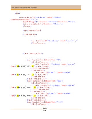 EASY GRIDVIEW WITH GRIDVIEW TUTORIALS
Page
112
<div>
<asp:GridView ID="GridView1" runat="server"
AutoGenerateColumns="False"
CellPadding="4" ForeColor="#333333" GridLines="None">
<AlternatingRowStyle BackColor="White" />
<Columns>
<asp:TemplateField>
<ItemTemplate>
<asp:CheckBox ID="Checkbox1" runat="server" />
</ItemTemplate>
</asp:TemplateField>
<asp:TemplateField HeaderText="ID">
<EditItemTemplate>
<asp:TextBox ID="TextBox1" runat="server"
Text='<%# Bind("id") %>'></asp:TextBox>
</EditItemTemplate>
<ItemTemplate>
<asp:Label ID="Label1" runat="server"
Text='<%# Bind("id") %>'></asp:Label>
</ItemTemplate>
</asp:TemplateField>
<asp:TemplateField HeaderText="Name">
<EditItemTemplate>
<asp:TextBox ID="TextBox2" runat="server"
Text='<%# Bind("name") %>'></asp:TextBox>
</EditItemTemplate>
<ItemTemplate>
<asp:Label ID="Label2" runat="server"
Text='<%# Bind("name") %>'></asp:Label>
</ItemTemplate>
</asp:TemplateField>
<asp:TemplateField HeaderText="City">
<EditItemTemplate>
 