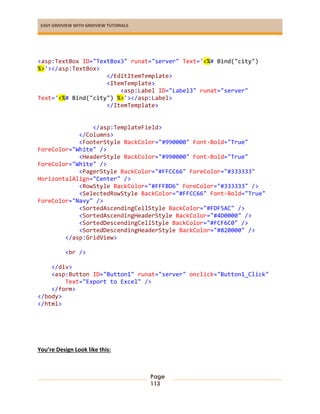 EASY GRIDVIEW WITH GRIDVIEW TUTORIALS
Page
113
<asp:TextBox ID="TextBox3" runat="server" Text='<%# Bind("city")
%>'></asp:TextBox>
</EditItemTemplate>
<ItemTemplate>
<asp:Label ID="Label3" runat="server"
Text='<%# Bind("city") %>'></asp:Label>
</ItemTemplate>
</asp:TemplateField>
</Columns>
<FooterStyle BackColor="#990000" Font-Bold="True"
ForeColor="White" />
<HeaderStyle BackColor="#990000" Font-Bold="True"
ForeColor="White" />
<PagerStyle BackColor="#FFCC66" ForeColor="#333333"
HorizontalAlign="Center" />
<RowStyle BackColor="#FFFBD6" ForeColor="#333333" />
<SelectedRowStyle BackColor="#FFCC66" Font-Bold="True"
ForeColor="Navy" />
<SortedAscendingCellStyle BackColor="#FDF5AC" />
<SortedAscendingHeaderStyle BackColor="#4D0000" />
<SortedDescendingCellStyle BackColor="#FCF6C0" />
<SortedDescendingHeaderStyle BackColor="#820000" />
</asp:GridView>
<br />
</div>
<asp:Button ID="Button1" runat="server" onclick="Button1_Click"
Text="Export to Excel" />
</form>
</body>
</html>
You’re Design Look like this:
 