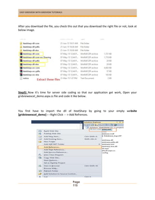 EASY GRIDVIEW WITH GRIDVIEW TUTORIALS
Page
115
After you download the file, you check this out that you download the right file or not, look at
below image.
Step5) Now it’s time for server side coding so that our application get work, Open your
gridviewexcel_demo.aspx.cs file and code it like below.
You first have to import the dll of ItextSharp by going to your empty website
[gridviewexcel_demo] - - Right Click - - > Add Refrences.
 