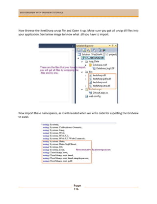 EASY GRIDVIEW WITH GRIDVIEW TUTORIALS
Page
116
Now Browse the ItextSharp unzip file and Open it up, Make sure you got all unzip dll files into
your application. See below image to know what .dll you have to import.
Now import these namespaces, as it will needed when we write code for exporting the Gridview
to excel.
 
