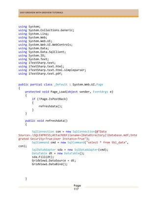EASY GRIDVIEW WITH GRIDVIEW TUTORIALS
Page
117
using System;
using System.Collections.Generic;
using System.Linq;
using System.Web;
using System.Web.UI;
using System.Web.UI.WebControls;
using System.Data;
using System.Data.SqlClient;
using System.IO;
using System.Text;
using iTextSharp.text;
using iTextSharp.text.html;
using iTextSharp.text.html.simpleparser;
using iTextSharp.text.pdf;
public partial class _Default : System.Web.UI.Page
{
protected void Page_Load(object sender, EventArgs e)
{
if (!Page.IsPostBack)
{
refreshdata();
}
}
public void refreshdata()
{
SqlConnection con = new SqlConnection(@"Data
Source=.SQLEXPRESS;AttachDbFilename=|DataDirectory|Database.mdf;Inte
grated Security=True;User Instance=True");
SqlCommand cmd = new SqlCommand("select * from tbl_data",
con);
SqlDataAdapter sda = new SqlDataAdapter(cmd);
DataTable dt = new DataTable();
sda.Fill(dt);
GridView1.DataSource = dt;
GridView1.DataBind();
}
 