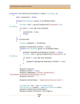 EASY GRIDVIEW WITH GRIDVIEW TUTORIALS
Page
118
protected void Button1_Click(object sender, EventArgs e)
{
bool isselected = false;
foreach (GridViewRow gvrow in GridView1.Rows)
{
CheckBox chck = gvrow.FindControl("Checkbox1") as
CheckBox;
if (chck != null && chck.Checked)
{
isselected = true;
break;
}
}
if (isselected)
{
GridView grdxport = GridView1;
grdxport.Columns[0].Visible = false;
foreach (GridViewRow gvrow in GridView1.Rows)
{
grdxport.Rows[gvrow.RowIndex].Visible = false;
CheckBox chck = gvrow.FindControl("Checkbox1") as
CheckBox;
if (chck != null && chck.Checked)
{
grdxport.Rows[gvrow.RowIndex].Visible = true;
}
}
Response.Clear();
Response.Buffer = true;
Response.AddHeader("content-disposition",
"attachment;filename=GridViewExport.xls");
Response.Charset = "";
Response.ContentType = "application/vnd.ms-excel";
StringWriter swr = new StringWriter();
HtmlTextWriter htmlwtr = new HtmlTextWriter(swr);
grdxport.RenderControl(htmlwtr);
Response.Output.Write(swr.ToString());
 