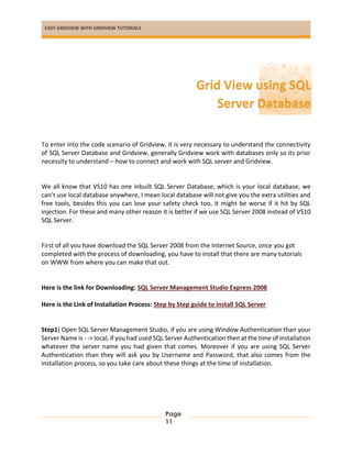 EASY GRIDVIEW WITH GRIDVIEW TUTORIALS
Page
11
To enter into the code scenario of Gridview, it is very necessary to understand the connectivity
of SQL Server Database and Gridview, generally Gridview work with databases only so its prior
necessity to understand – how to connect and work with SQL server and Gridview.
We all know that VS10 has one inbuilt SQL Server Database, which is your local database, we
can’t use local database anywhere, I mean local database will not give you the extra utilities and
free tools, besides this you can lose your safety check too, it might be worse if it hit by SQL
injection. For these and many other reason it is better if we use SQL Server 2008 instead of VS10
SQL Server.
First of all you have download the SQL Server 2008 from the Internet Source, once you got
completed with the process of downloading, you have to install that there are many tutorials
on WWW from where you can make that out.
Here is the link for Downloading: SQL Server Management Studio Express 2008
Here is the Link of Installation Process: Step by Step guide to install SQL Server
Step1) Open SQL Server Management Studio, if you are using Window Authentication than your
Server Name is - -> local, if you had used SQL Server Authentication then at the time of installation
whatever the server name you had given that comes. Moreover if you are using SQL Server
Authentication than they will ask you by Username and Password, that also comes from the
installation process, so you take care about these things at the time of installation.
Grid View using SQL
Server Database
 
