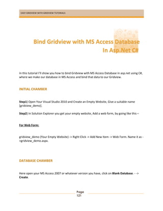 EASY GRIDVIEW WITH GRIDVIEW TUTORIALS
Page
121
In this tutorial I’ll show you how to bind Gridview with MS Access Database in asp.net using C#,
where we make our database in MS Access and bind that data to our Gridview.
INITIAL CHAMBER
Step1) Open Your Visual Studio 2010 and Create an Empty Website, Give a suitable name
[gridview_demo].
Step2) In Solution Explorer you get your empty website, Add a web form, by going like this –
For Web Form:
gridview_demo (Your Empty Website) -> Right Click -> Add New Item -> Web Form. Name it as -
>gridview_demo.aspx.
DATABASE CHAMBER
Here open your MS Access 2007 or whatever version you have, click on Blank Database. - ->
Create.
Bind Gridview with MS Access Database
In Asp.Net C#
 