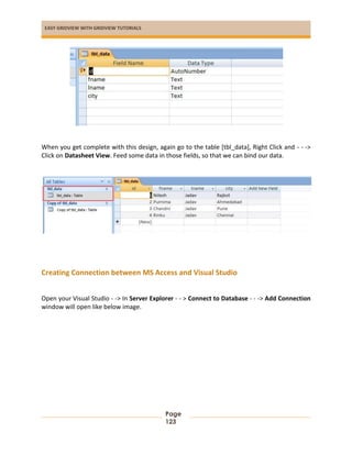 EASY GRIDVIEW WITH GRIDVIEW TUTORIALS
Page
123
When you get complete with this design, again go to the table [tbl_data], Right Click and - - ->
Click on Datasheet View. Feed some data in those fields, so that we can bind our data.
Creating Connection between MS Access and Visual Studio
Open your Visual Studio - -> In Server Explorer - - > Connect to Database - - -> Add Connection
window will open like below image.
 