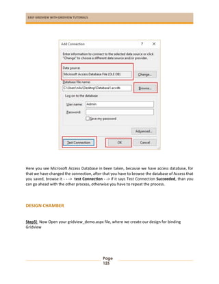 EASY GRIDVIEW WITH GRIDVIEW TUTORIALS
Page
125
Here you see Microsoft Access Database in been taken, because we have access database, for
that we have changed the connection, after that you have to browse the database of Access that
you saved, browse it - - -> test Connection - -> if it says Test Connection Succeeded, than you
can go ahead with the other process, otherwise you have to repeat the process.
DESIGN CHAMBER
Step5) Now Open your gridview_demo.aspx file, where we create our design for binding
Gridview
 
