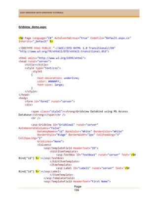 EASY GRIDVIEW WITH GRIDVIEW TUTORIALS
Page
126
Gridview_demo.aspx:
<%@ Page Language="C#" AutoEventWireup="true" CodeFile="Default.aspx.cs"
Inherits="_Default" %>
<!DOCTYPE html PUBLIC "-//W3C//DTD XHTML 1.0 Transitional//EN"
"http://www.w3.org/TR/xhtml1/DTD/xhtml1-transitional.dtd">
<html xmlns="http://www.w3.org/1999/xhtml">
<head runat="server">
<title></title>
<style type="text/css">
.style1
{
text-decoration: underline;
color: #0000FF;
font-size: large;
}
</style>
</head>
<body>
<form id="form1" runat="server">
<div>
<span class="style1"><strong>Gridview Databind using MS Access
Database</strong></span><br />
<br />
<asp:GridView ID="GridView1" runat="server"
AutoGenerateColumns="False"
DataKeyNames="id" BackColor="White" BorderColor="White"
BorderStyle="Ridge" BorderWidth="2px" CellPadding="3"
CellSpacing="1"
GridLines="None">
<Columns>
<asp:TemplateField HeaderText="ID">
<EditItemTemplate>
<asp:TextBox ID="TextBox1" runat="server" Text='<%#
Bind("id") %>'></asp:TextBox>
</EditItemTemplate>
<ItemTemplate>
<asp:Label ID="Label1" runat="server" Text='<%#
Bind("id") %>'></asp:Label>
</ItemTemplate>
</asp:TemplateField>
<asp:TemplateField HeaderText="First Name">
 
