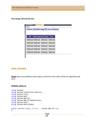 EASY GRIDVIEW WITH GRIDVIEW TUTORIALS
Page
128
Your design will look like this:
CODE CHAMBER
Step6) Open your gridview_demo.aspx.cs and write some code so that our application get
work.
Gridview_demo.cs:
using System;
using System.Collections.Generic;
using System.Linq;
using System.Web;
using System.Web.UI;
using System.Web.UI.WebControls;
using System.Data;
using System.Data.OleDb;
public partial class _Default : System.Web.UI.Page
{
 